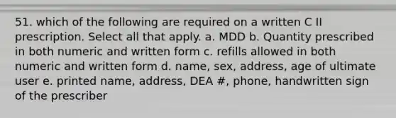 51. which of the following are required on a written C II prescription. Select all that apply. a. MDD b. Quantity prescribed in both numeric and written form c. refills allowed in both numeric and written form d. name, sex, address, age of ultimate user e. printed name, address, DEA #, phone, handwritten sign of the prescriber