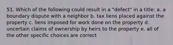 51. Which of the following could result in a "defect" in a title: a. a boundary dispute with a neighbor b. tax liens placed against the property c. liens imposed for work done on the property d. uncertain claims of ownership by heirs to the property e. all of the other specific choices are correct