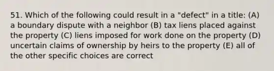 51. Which of the following could result in a "defect" in a title: (A) a boundary dispute with a neighbor (B) tax liens placed against the property (C) liens imposed for work done on the property (D) uncertain claims of ownership by heirs to the property (E) all of the other specific choices are correct