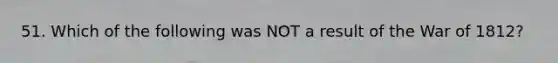 51. Which of the following was NOT a result of the War of 1812?