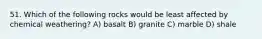 51. Which of the following rocks would be least affected by chemical weathering? A) basalt B) granite C) marble D) shale