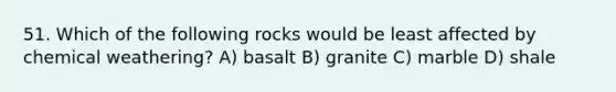 51. Which of the following rocks would be least affected by chemical weathering? A) basalt B) granite C) marble D) shale