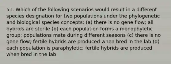 51. Which of the following scenarios would result in a different species designation for two populations under the phylogenetic and biological species concepts: (a) there is no gene flow; all hybrids are sterile (b) each population forms a monophyletic group; populations mate during different seasons (c) there is no gene flow; fertile hybrids are produced when bred in the lab (d) each population is paraphyletic; fertile hybrids are produced when bred in the lab