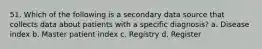 51. Which of the following is a secondary data source that collects data about patients with a specific diagnosis? a. Disease index b. Master patient index c. Registry d. Register