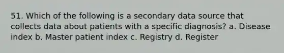 51. Which of the following is a secondary data source that collects data about patients with a specific diagnosis? a. Disease index b. Master patient index c. Registry d. Register