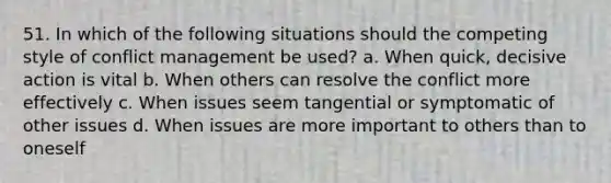 51. In which of the following situations should the competing style of <a href='https://www.questionai.com/knowledge/k3gYT4NY1y-conflict-management' class='anchor-knowledge'>conflict management</a> be used? a. When quick, decisive action is vital b. When others can resolve the conflict more effectively c. When issues seem tangential or symptomatic of other issues d. When issues are more important to others than to oneself