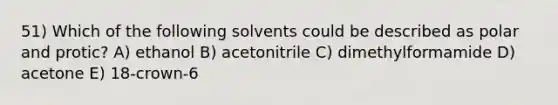 51) Which of the following solvents could be described as polar and protic? A) ethanol B) acetonitrile C) dimethylformamide D) acetone E) 18-crown-6