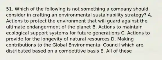 51. Which of the following is not something a company should consider in crafting an environmental sustainability strategy? A. Actions to protect the environment that will guard against the ultimate endangerment of the planet B. Actions to maintain ecological support systems for future generations C. Actions to provide for the longevity of natural resources D. Making contributions to the Global Environmental Council which are distributed based on a competitive basis E. All of these