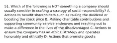 51. Which of the following is NOT something a company should usually consider in crafting a strategy of social responsibility? A. Actions to benefit shareholders such as raising the dividend or boosting the stock price B. Making charitable contributions and supporting community service endeavors and reaching out to make a difference in the lives of the disadvantaged C. Actions to ensure the company has an ethical strategy and operates honorably and ethically D. Actions that promote good s