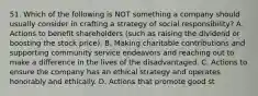 51. Which of the following is NOT something a company should usually consider in crafting a strategy of social responsibility? A. Actions to benefit shareholders (such as raising the dividend or boosting the stock price). B. Making charitable contributions and supporting community service endeavors and reaching out to make a difference in the lives of the disadvantaged. C. Actions to ensure the company has an ethical strategy and operates honorably and ethically. D. Actions that promote good st