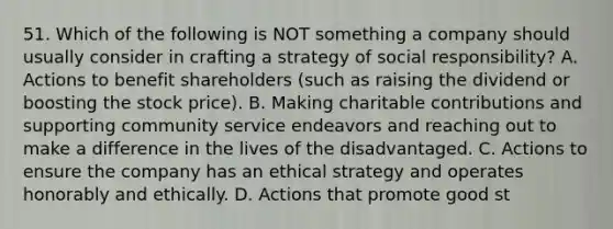 51. Which of the following is NOT something a company should usually consider in crafting a strategy of social responsibility? A. Actions to benefit shareholders (such as raising the dividend or boosting the stock price). B. Making charitable contributions and supporting community service endeavors and reaching out to make a difference in the lives of the disadvantaged. C. Actions to ensure the company has an ethical strategy and operates honorably and ethically. D. Actions that promote good st