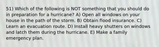 51) Which of the following is NOT something that you should do in preparation for a hurricane? A) Open all windows on your house in the path of the storm. B) Obtain flood insurance. C) Learn an evacuation route. D) Install heavy shutters on windows and latch them during the hurricane. E) Make a family emergency plan.