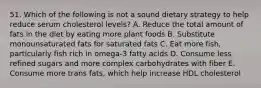 51. Which of the following is not a sound dietary strategy to help reduce serum cholesterol levels? A. Reduce the total amount of fats in the diet by eating more plant foods B. Substitute monounsaturated fats for saturated fats C. Eat more fish, particularly fish rich in omega-3 fatty acids D. Consume less refined sugars and more complex carbohydrates with fiber E. Consume more trans fats, which help increase HDL cholesterol