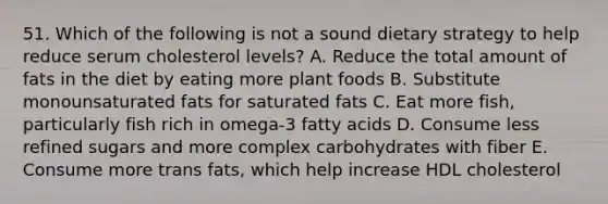 51. Which of the following is not a sound dietary strategy to help reduce serum cholesterol levels? A. Reduce the total amount of fats in the diet by eating more plant foods B. Substitute monounsaturated fats for saturated fats C. Eat more fish, particularly fish rich in omega-3 fatty acids D. Consume less refined sugars and more complex carbohydrates with fiber E. Consume more trans fats, which help increase HDL cholesterol