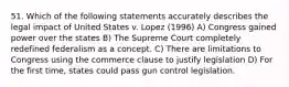 51. Which of the following statements accurately describes the legal impact of United States v. Lopez (1996) A) Congress gained power over the states B) The Supreme Court completely redefined federalism as a concept. C) There are limitations to Congress using the commerce clause to justify legislation D) For the first time, states could pass gun control legislation.