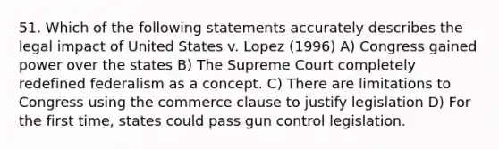 51. Which of the following statements accurately describes the legal impact of United States v. Lopez (1996) A) Congress gained power over the states B) The Supreme Court completely redefined federalism as a concept. C) There are limitations to Congress using the commerce clause to justify legislation D) For the first time, states could pass gun control legislation.