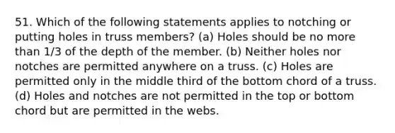 51. Which of the following statements applies to notching or putting holes in truss members? (a) Holes should be no more than 1/3 of the depth of the member. (b) Neither holes nor notches are permitted anywhere on a truss. (c) Holes are permitted only in the middle third of the bottom chord of a truss. (d) Holes and notches are not permitted in the top or bottom chord but are permitted in the webs.