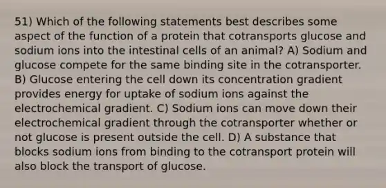 51) Which of the following statements best describes some aspect of the function of a protein that cotransports glucose and sodium ions into the intestinal cells of an animal? A) Sodium and glucose compete for the same binding site in the cotransporter. B) Glucose entering the cell down its concentration gradient provides energy for uptake of sodium ions against the electrochemical gradient. C) Sodium ions can move down their electrochemical gradient through the cotransporter whether or not glucose is present outside the cell. D) A substance that blocks sodium ions from binding to the cotransport protein will also block the transport of glucose.