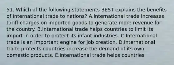 51. Which of the following statements BEST explains the benefits of international trade to nations? A.International trade increases tariff charges on imported goods to generate more revenue for the country. B.International trade helps countries to limit its import in order to protect its infant industries. C.International trade is an important engine for job creation. D.International trade protects countries increase the demand of its own domestic products. E.International trade helps countries