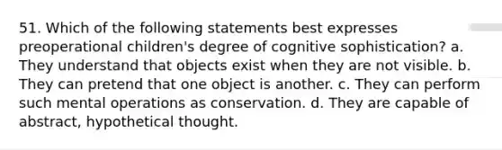 51. Which of the following statements best expresses preoperational children's degree of cognitive sophistication? a. They understand that objects exist when they are not visible. b. They can pretend that one object is another. c. They can perform such mental operations as conservation. d. They are capable of abstract, hypothetical thought.