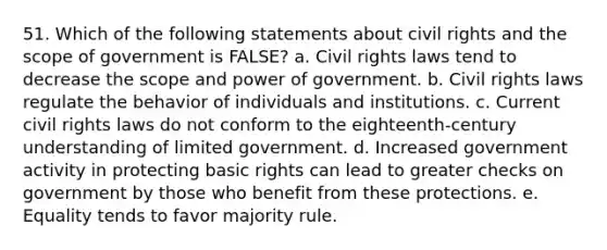 51. Which of the following statements about civil rights and the scope of government is FALSE? a. Civil rights laws tend to decrease the scope and power of government. b. Civil rights laws regulate the behavior of individuals and institutions. c. Current civil rights laws do not conform to the eighteenth-century understanding of limited government. d. Increased government activity in protecting basic rights can lead to greater checks on government by those who benefit from these protections. e. Equality tends to favor majority rule.