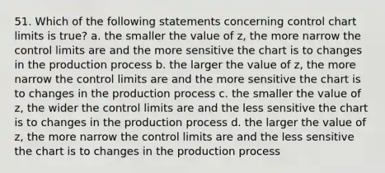 51. Which of the following statements concerning control chart limits is true? a. the smaller the value of z, the more narrow the control limits are and the more sensitive the chart is to changes in the production process b. the larger the value of z, the more narrow the control limits are and the more sensitive the chart is to changes in the production process c. the smaller the value of z, the wider the control limits are and the less sensitive the chart is to changes in the production process d. the larger the value of z, the more narrow the control limits are and the less sensitive the chart is to changes in the production process