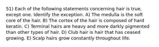 51) Each of the following statements concerning hair is true, except one. Identify the exception. A) The medulla is the soft core of the hair. B) The cortex of the hair is composed of hard keratin. C) Terminal hairs are heavy and more darkly pigmented than other types of hair. D) Club hair is hair that has ceased growing. E) Scalp hairs grow constantly throughout life.