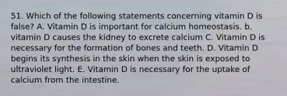 51. Which of the following statements concerning vitamin D is false? A. Vitamin D is important for calcium homeostasis. b. vitamin D causes the kidney to excrete calcium C. Vitamin D is necessary for the formation of bones and teeth. D. Vitamin D begins its synthesis in the skin when the skin is exposed to ultraviolet light. E. Vitamin D is necessary for the uptake of calcium from the intestine.