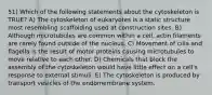 51) Which of the following statements about the cytoskeleton is TRUE? A) The cytoskeleton of eukaryotes is a static structure most resembling scaffolding used at construction sites. B) Although microtubules are common within a cell, actin filaments are rarely found outside of the nucleus. C) Movement of cilia and flagella is the result of motor proteins causing microtubules to move relative to each other. D) Chemicals that block the assembly of the cytoskeleton would have little effect on a cell's response to external stimuli. E) The cytoskeleton is produced by transport vesicles of the endomembrane system.