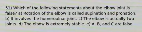 51) Which of the following statements about the elbow joint is false? a) Rotation of the elbow is called supination and pronation. b) It involves the humeroulnar joint. c) The elbow is actually two joints. d) The elbow is extremely stable. e) A, B, and C are false.