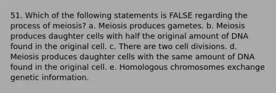 51. Which of the following statements is FALSE regarding the process of meiosis? a. Meiosis produces gametes. b. Meiosis produces daughter cells with half the original amount of DNA found in the original cell. c. There are two cell divisions. d. Meiosis produces daughter cells with the same amount of DNA found in the original cell. e. Homologous chromosomes exchange genetic information.