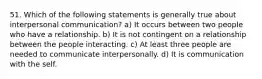 51. Which of the following statements is generally true about interpersonal communication? a) It occurs between two people who have a relationship. b) It is not contingent on a relationship between the people interacting. c) At least three people are needed to communicate interpersonally. d) It is communication with the self.