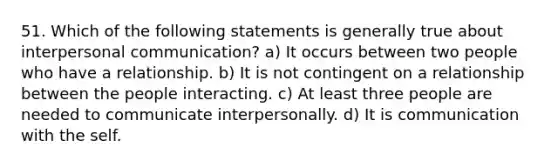 51. Which of the following statements is generally true about interpersonal communication? a) It occurs between two people who have a relationship. b) It is not contingent on a relationship between the people interacting. c) At least three people are needed to communicate interpersonally. d) It is communication with the self.