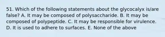 51. Which of the following statements about the glycocalyx is/are false? A. It may be composed of polysaccharide. B. It may be composed of polypeptide. C. It may be responsible for virulence. D. It is used to adhere to surfaces. E. None of the above