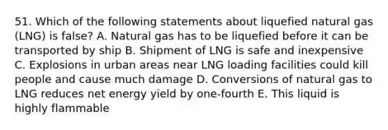 51. Which of the following statements about liquefied natural gas (LNG) is false? A. Natural gas has to be liquefied before it can be transported by ship B. Shipment of LNG is safe and inexpensive C. Explosions in urban areas near LNG loading facilities could kill people and cause much damage D. Conversions of natural gas to LNG reduces net energy yield by one-fourth E. This liquid is highly flammable