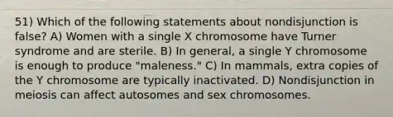 51) Which of the following statements about nondisjunction is false? A) Women with a single X chromosome have Turner syndrome and are sterile. B) In general, a single Y chromosome is enough to produce "maleness." C) In mammals, extra copies of the Y chromosome are typically inactivated. D) Nondisjunction in meiosis can affect autosomes and sex chromosomes.