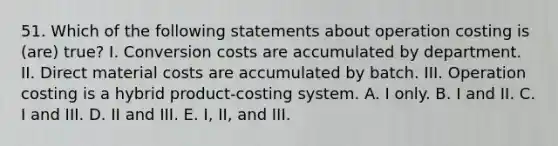 51. Which of the following statements about operation costing is (are) true? I. Conversion costs are accumulated by department. II. Direct material costs are accumulated by batch. III. Operation costing is a hybrid product-costing system. A. I only. B. I and II. C. I and III. D. II and III. E. I, II, and III.