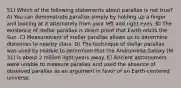 51) Which of the following statements about parallax is not true? A) You can demonstrate parallax simply by holding up a finger and looking at it alternately from your left and right eyes. B) The existence of stellar parallax is direct proof that Earth orbits the Sun. C) Measurement of stellar parallax allows us to determine distances to nearby stars. D) The technique of stellar parallax was used by Hubble to determine that the Andromeda Galaxy (M 31) is about 2 million light-years away. E) Ancient astronomers were unable to measure parallax and used the absence of observed parallax as an argument in favor of an Earth-centered universe.