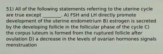 51) All of the following statements referring to the uterine cycle are true except ________. A) FSH and LH directly promote development of the uterine endometrium B) estrogen is secreted by the developing follicle in the follicular phase of the cycle C) the corpus luteum is formed from the ruptured follicle after ovulation D) a decrease in the levels of ovarian hormones signals menstruation