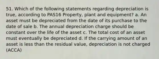 51. Which of the following statements regarding depreciation is true, according to PAS16 Property, plant and equipment? a. An asset must be depreciated from the date of its purchase to the date of sale b. The annual depreciation charge should be constant over the life of the asset c. The total cost of an asset must eventually be depreciated d. If the carrying amount of an asset is less than the residual value, depreciation is not charged (ACCA)