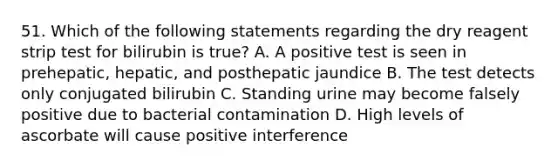 51. Which of the following statements regarding the dry reagent strip test for bilirubin is true? A. A positive test is seen in prehepatic, hepatic, and posthepatic jaundice B. The test detects only conjugated bilirubin C. Standing urine may become falsely positive due to bacterial contamination D. High levels of ascorbate will cause positive interference