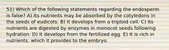 51) Which of the following statements regarding the endosperm is false? A) Its nutrients may be absorbed by the cotyledons in the seeds of eudicots. B) It develops from a triploid cell. C) Its nutrients are digested by enzymes in monocot seeds following hydration. D) It develops from the fertilized egg. E) It is rich in nutrients, which it provides to the embryo.