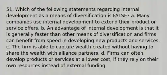 51. Which of the following statements regarding internal development as a means of diversification is FALSE? a. Many companies use internal development to extend their product or service offers. b. An advantage of internal development is that it is generally faster than other means of diversification and firms can benefit from speed in developing new products and services. c. The firm is able to capture wealth created without having to share the wealth with alliance partners. d. Firms can often develop products or services at a lower cost, if they rely on their own resources instead of external funding.