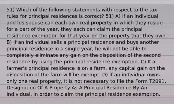 51) Which of the following statements with respect to the tax rules for principal residences is correct? 51) A) If an individual and his spouse can each own real property in which they reside for a part of the year, they each can claim the principal residence exemption for that year on the property that they own. B) If an individual sells a principal residence and buys another principal residence in a single year, he will not be able to completely eliminate any gain on the disposition of the second residence by using the principal residence exemption. C) If a farmer's principal residence is on a farm, any capital gain on the disposition of the farm will be exempt. D) If an individual owns only one real property, it is not necessary to file the Form T2091, Designation Of A Property As A Principal Residence By An Individual, in order to claim the principal residence exemption.