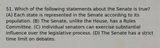 51. Which of the following statements about the Senate is true? (A) Each state is represented in the Senate according to its population. (B) The Senate, unlike the House, has a Rules Committee. (C) Individual senators can exercise substantial influence over the legislative process. (D) The Senate has a strict time limit on debates.