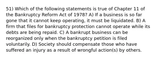 51) Which of the following statements is true of Chapter 11 of the Bankruptcy Reform Act of 1978? A) If a business is so far gone that it cannot keep operating, it must be liquidated. B) A firm that files for bankruptcy protection cannot operate while its debts are being repaid. C) A bankrupt business can be reorganized only when the bankruptcy petition is filed voluntarily. D) Society should compensate those who have suffered an injury as a result of wrongful action(s) by others.