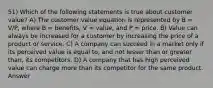 51) Which of the following statements is true about customer value? A) The customer value equation is represented by B = V/P, where B = benefits, V = value, and P = price. B) Value can always be increased for a customer by increasing the price of a product or service. C) A company can succeed in a market only if its perceived value is equal to, and not lesser than or greater than, its competitors. D) A company that has high perceived value can charge more than its competitor for the same product. Answer