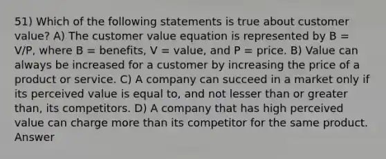 51) Which of the following statements is true about customer value? A) The customer value equation is represented by B = V/P, where B = benefits, V = value, and P = price. B) Value can always be increased for a customer by increasing the price of a product or service. C) A company can succeed in a market only if its perceived value is equal to, and not lesser than or greater than, its competitors. D) A company that has high perceived value can charge more than its competitor for the same product. Answer