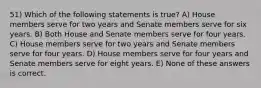 51) Which of the following statements is true? A) House members serve for two years and Senate members serve for six years. B) Both House and Senate members serve for four years. C) House members serve for two years and Senate members serve for four years. D) House members serve for four years and Senate members serve for eight years. E) None of these answers is correct.