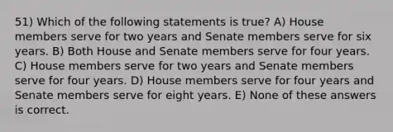 51) Which of the following statements is true? A) House members serve for two years and Senate members serve for six years. B) Both House and Senate members serve for four years. C) House members serve for two years and Senate members serve for four years. D) House members serve for four years and Senate members serve for eight years. E) None of these answers is correct.